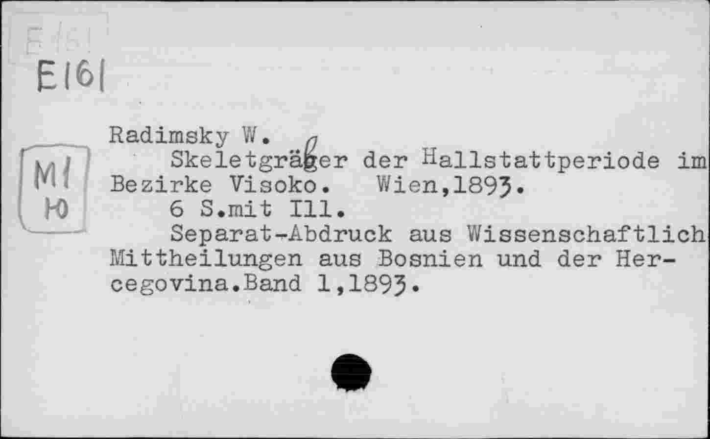 ﻿EI6|
Radimsky W.
• і	Skeletgräger der Hallstattperiode im
Bezirke Visoko. Wien,1893»
H)	6 S.mit Ill.
Separat-Abdruck aus Wissenschaftlich Mittheilungen aus Bosnien und der Hercegovina.Band 1,1893»